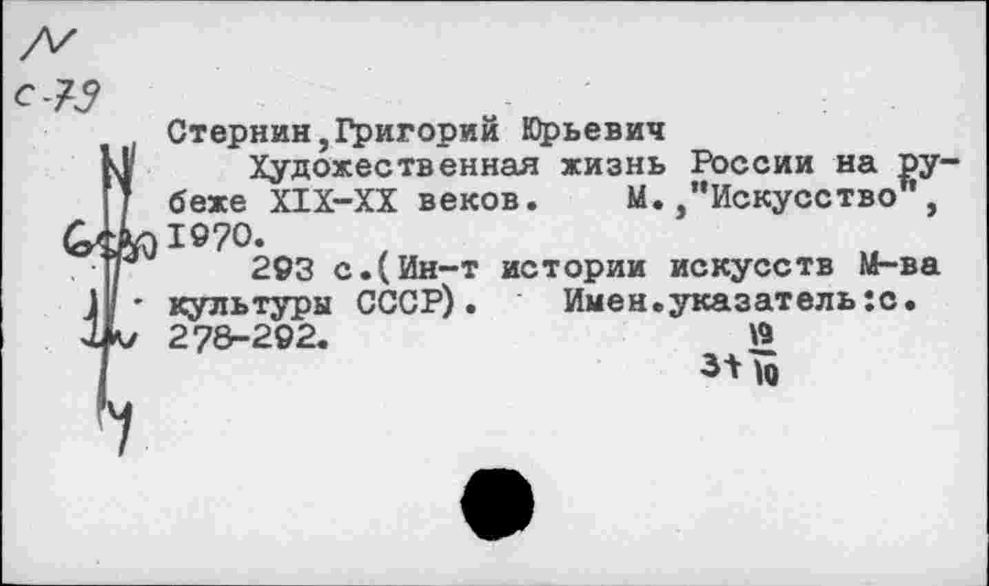 ﻿Стернин,Григорий Юрьевич
Художественная жизнь России на ру беже Х1Х-ХХ веков. М./‘Искусство*, 1970.
293 с.(Ин-т истории искусств М-ва культуры СССР).	Имен.указатель:с.
278-292.	£
3*^